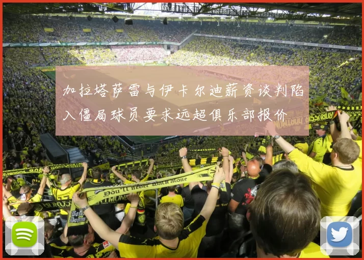 加拉塔萨雷与伊卡尔迪薪资谈判陷入僵局球员要求远超俱乐部报价