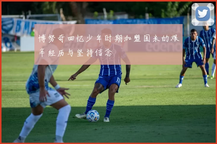 博努奇回忆少年时期加盟国米的艰辛经历与坚持信念