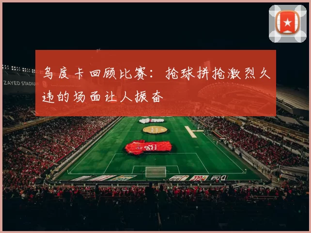 乌度卡回顾比赛：抢球拼抢激烈久违的场面让人振奋