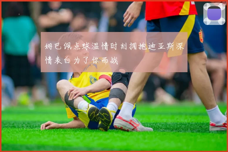 姆巴佩点球温情时刻拥抱迪亚斯深情表白为了你而战